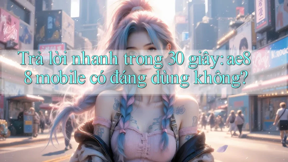 Trả lời nhanh trong 30 giây: ae88 mobile có đáng dùng không?