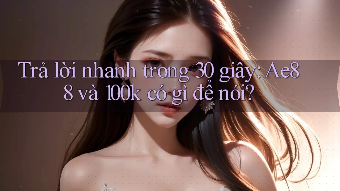 Trả lời nhanh trong 30 giây: Ae88 và 100k có gì để nói?