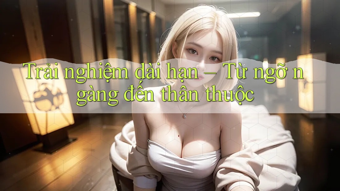 Trải nghiệm dài hạn – Từ ngỡ ngàng đến thân thuộc Trải nghiệm dài hạn – Từ ngỡ ngàng đến thân thuộc