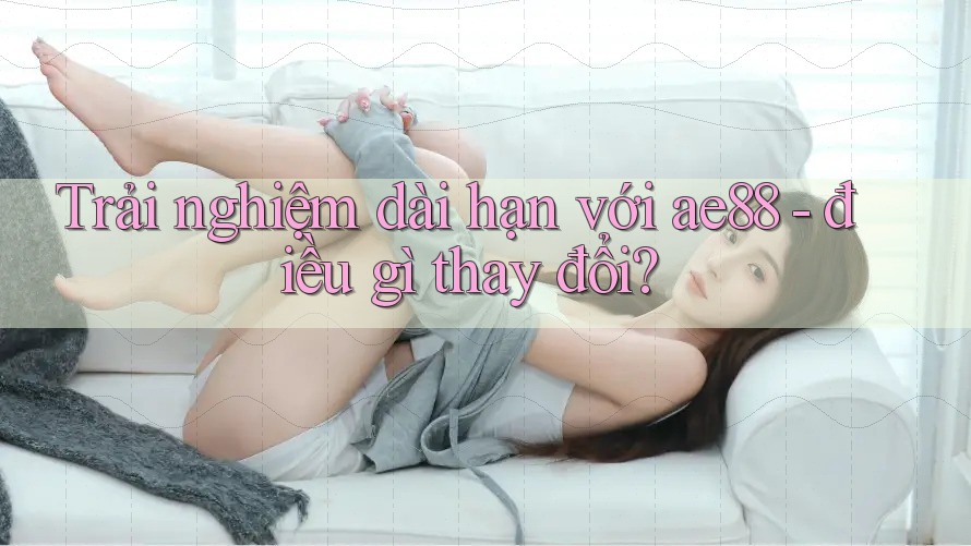 Trải nghiệm dài hạn với ae88 – điều gì thay đổi? Trải nghiệm dài hạn với ae88 – điều gì thay đổi?