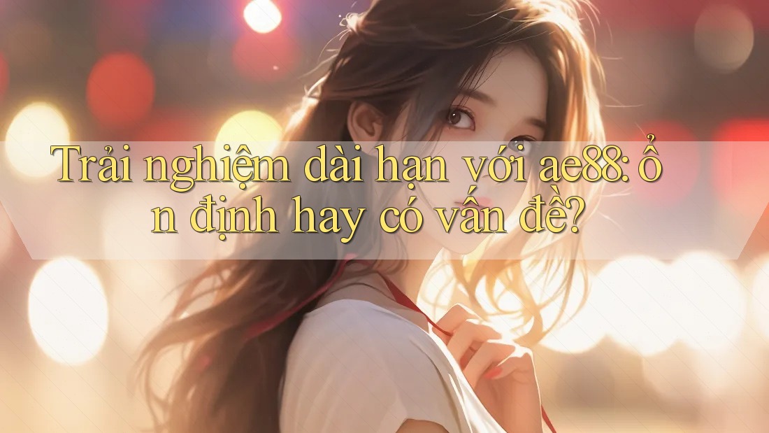 Trải nghiệm dài hạn với ae88: ổn định hay có vấn đề? Trải nghiệm dài hạn với ae88: ổn định hay có vấn đề?