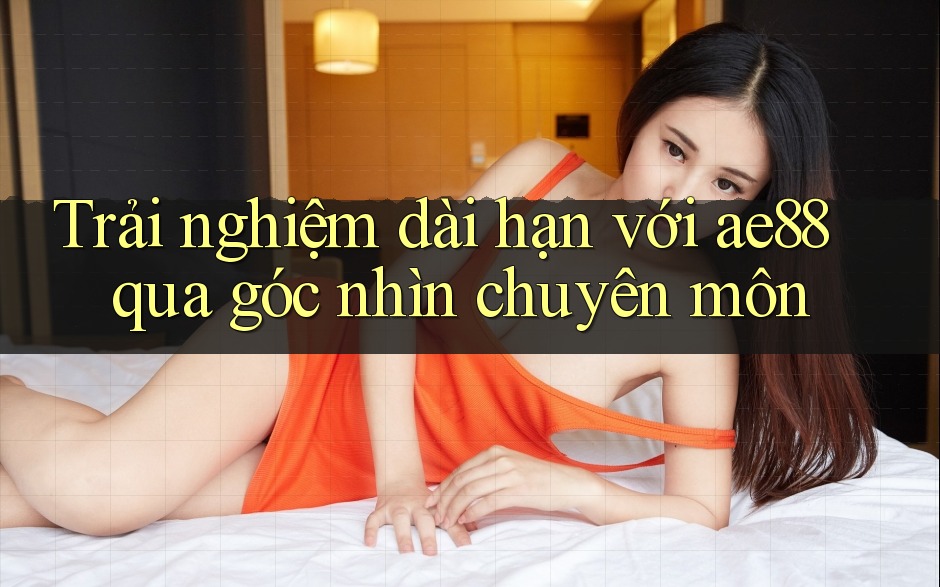 Trải nghiệm dài hạn với ae88 qua góc nhìn chuyên môn