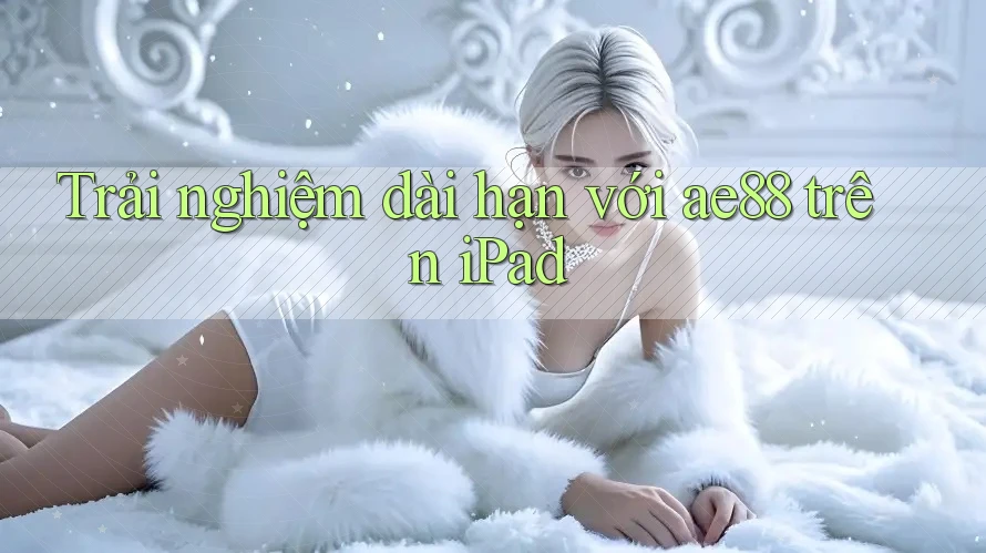 Trải nghiệm dài hạn với ae88 trên iPad Trải nghiệm dài hạn với ae88 trên iPad