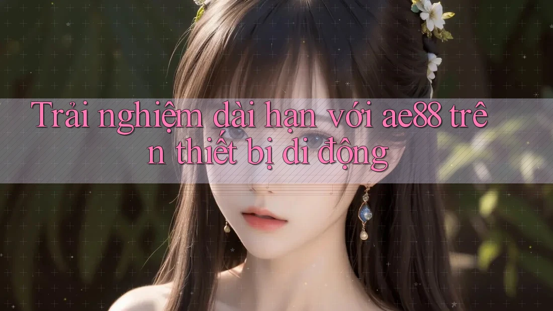 Trải nghiệm dài hạn với ae88 trên thiết bị di động
