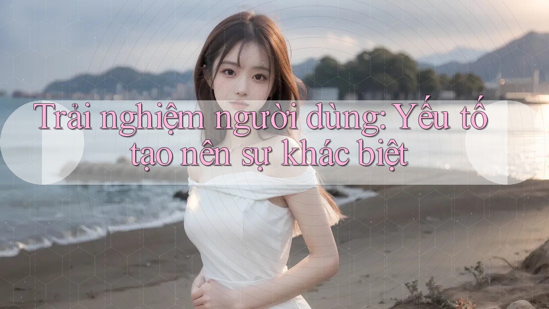 Trải nghiệm người dùng: Yếu tố tạo nên sự khác biệt