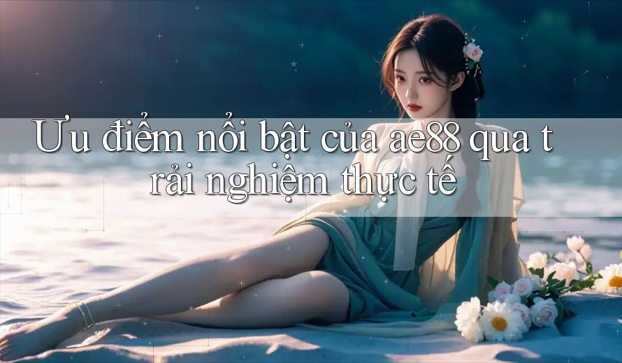 Ưu điểm nổi bật của ae88 qua trải nghiệm thực tế