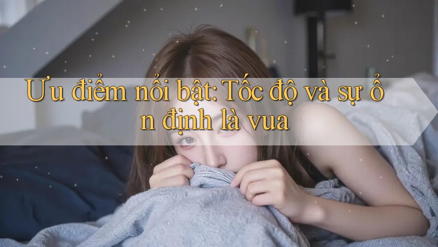 Ưu điểm nổi bật: Tốc độ và sự ổn định là vua Ưu điểm nổi bật: Tốc độ và sự ổn định là vua