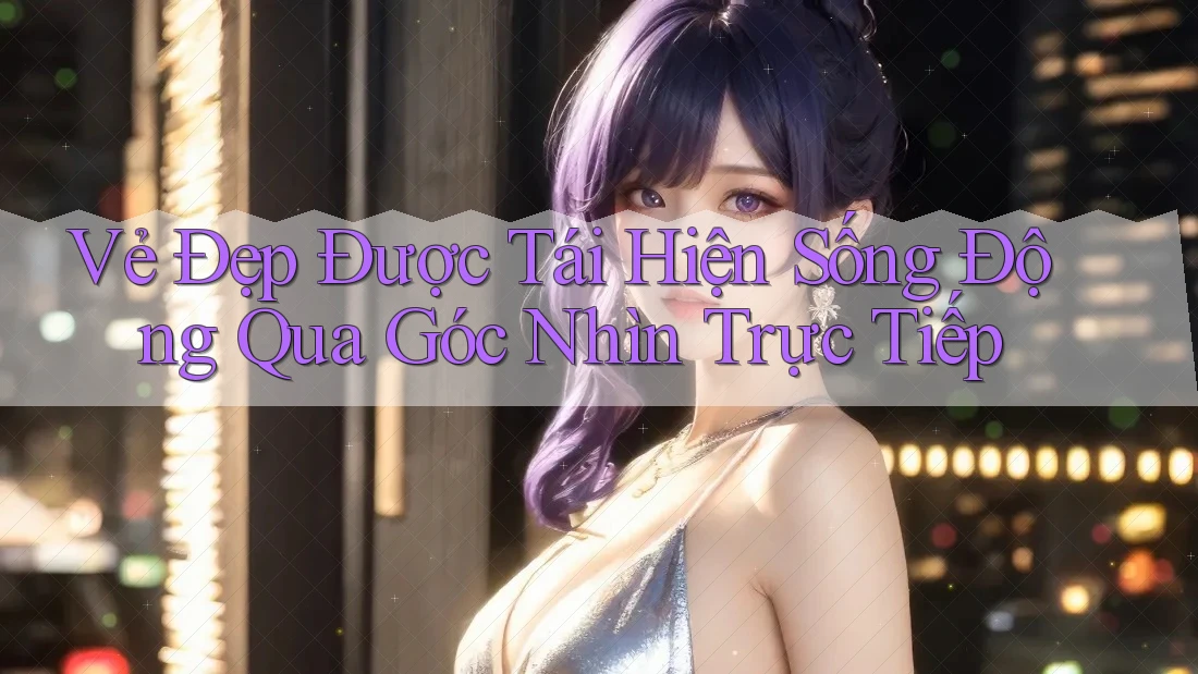 Vẻ Đẹp Được Tái Hiện Sống Động Qua Góc Nhìn Trực Tiếp