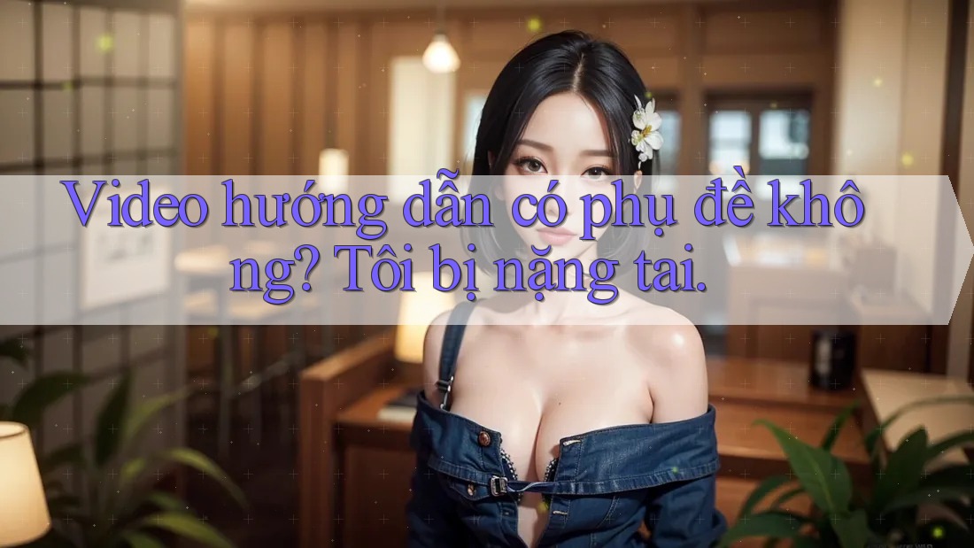 Video hướng dẫn có phụ đề không? Tôi bị nặng tai.