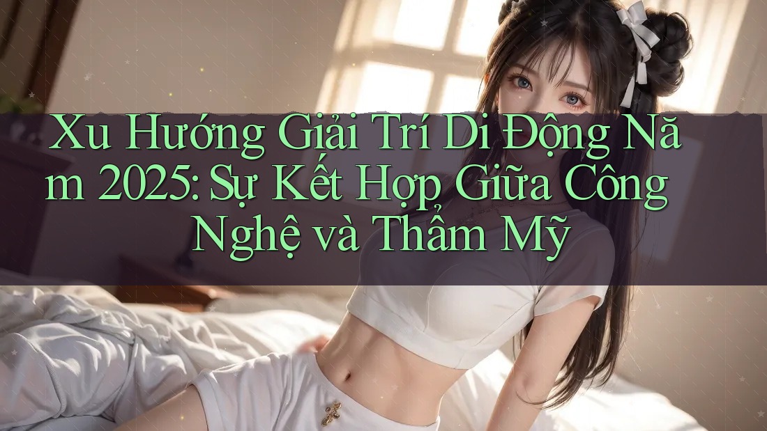 Xu Hướng Giải Trí Di Động Năm 2025: Sự Kết Hợp Giữa Công Nghệ và Thẩm Mỹ