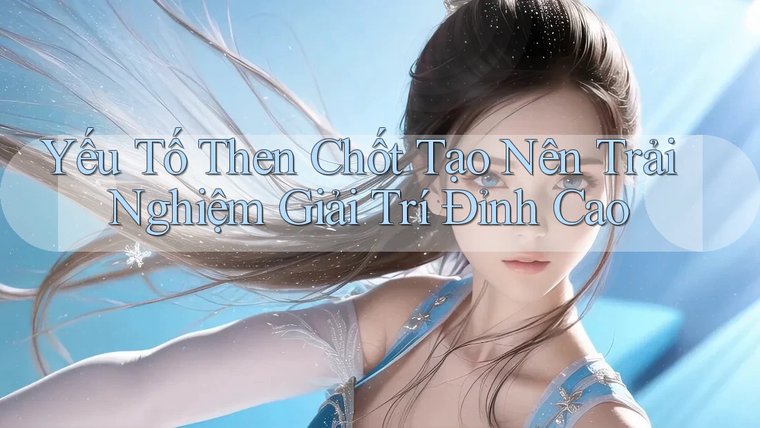 Yếu Tố Then Chốt Tạo Nên Trải Nghiệm Giải Trí Đỉnh Cao